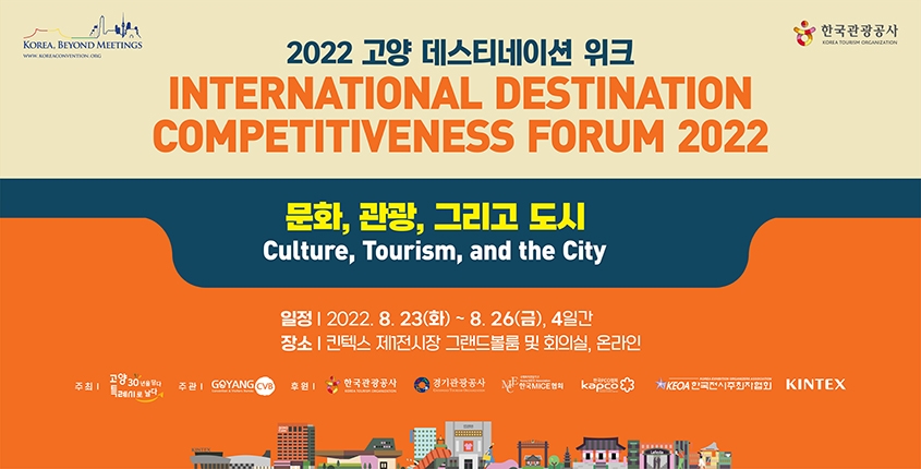 ○ 행 사 명: [국문] 2022 고양 데스티네이션 위크
             [영문] International Destination Competitiveness Forum 2022
○ 행사주제: 문화, 관광, 그리고 도시(Culture, Tourism, and the City)
○ 행사일시: 2022. 8. 23.(화) ~ 8. 26.(금) / 4일간
○ 행사장소: 킨텍스 제1전시장 그랜드볼룸 및 307호
○ 개최형태: 하이브리드(온라인 참가옵션 제공)
○ 행사규모: 42개국, 전체 600명 (외국인 140명) 예정
○ 공식언어: 한국어, 영어
○ 주    최: 고양시
○ 주    관: 고양컨벤션뷰로
○ 후    원: 한국관광공사, 경기관광공사, 한국MICE협회, 한국PCO협회,
             한국전시주최자협회, 킨텍스
○ 협    력: 국제컨벤션협회(ICCA: International Congress & Convention Association),
           