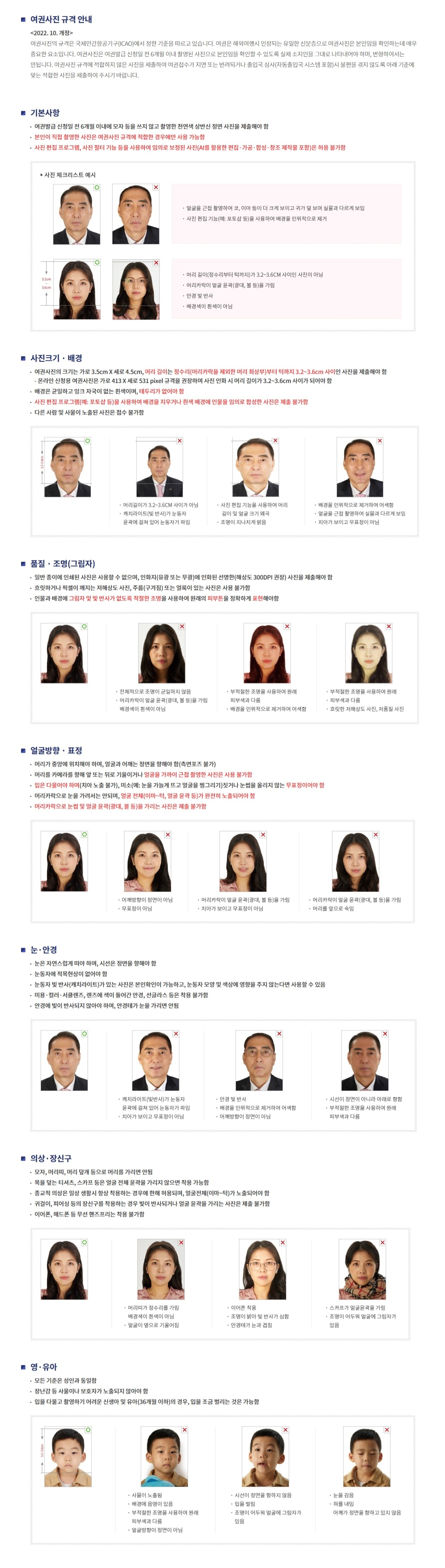 ■여권사진 규격안내 
<2022.10 개정> 여권사진의 규격은 국제민간항공기구(ICAO)에서 정한 기준을 따르고 있습니다. 여권은 해외여행시 인정되는 유일한 신분증으로 여권사진은 본인임을 확인하는데 매우 중요한 요소입니다.
여권사진은 여권발급 신청일 전 6개월 이내 촬영된 사진으로 본인임을 확인할 수 있도록 실제 소지인을 그대로 나타내어야 하며, 변형하여서는 안됩니다.
여권사진 규격에 적합하지 않은 사진은 제출하여 여권접수가 지연 또는 반려되거나 출입국 심사(자동출입국 시스템 포함)시 불편을 겪지 않도록 아래 기준에 맞는 적합한 사진을 제출하여 주시기 바랍니다.
■기본사항
-여권발급 신청일전 6개월 이내에 모자 등을 쓰지 않고 촬영한 천연색 상반신 정면 사진을 제출해야 함
-본인이 직접 촬영한 사진은 여권사진 규격에 적합한 경우에만 사용 가능함
-사진 편집 프로그램, 사진필터기능 등을 사용하여 임의로 보정된 사진(AI를 활용한 편집,가공,합성,창조 제작물 포함)은 허용 불가함
>사진 체크리스트 예시
-얼굴을 근접 촬영하여 코, 이마 등이 더 크게 보이고 귀가 덜 보여 실물과 다르게 보임
-사진 편집기능(예:포토샵 등)을 사용하여 배경을 인위적으로 제거
-머리길이(정수리부터 턱까지)가 3.2~3.6cm 사이인 사진이 아님
-머리카락이 얼굴 윤곽(광대,볼 등)을 가림
-안경 빛 반사
-배경색이 흰색이 아님
■사진크기ㆍ배경
-여권사진의 크기는 가로 3.5cmX4.5cm, 머리길이는 정수리(머리카락을 제외한 머리 최상부)부터 턱까지 3.2~3.6cm사이 인 사진을 제출해야함
(온라인 신청용 여권사진은 가로 413 X 세로 531 pixel 규격을 권장하며 사진 인화 시 머리 길이가 3.2~3.6cm 사이가 되어야 함
-배경은 균일하고 잉크 자국이 없는 흰색이며, 테투리가 없어야 함
-사진 편집 프로그램(예:포토샵 등)을 사용하여 배경을 지우거나 흰색 배경에 인물을 임의로 합성한 사진은 제출 불가함
-다른 사람 및 사물이 노출된 사진은 접수 불가함
(O)3.2-3.6cm
(X)머리길이가 3.2~3.6CM 사이가아/캐치라이트(빛 반사)가 눈동자 윤곽에 걸쳐 있어 눈동자가 파임
(X)사진 편집 기능을 사용하여 머리 길이 및 얼굴 크기 왜곡/조명이 지나치게 밝음
(X)배경을 인위적으로 제거하여 어색함/얼굴을 근접 촬영하여 실물과 다르게 보임/치아가 보이고 무표정이 아님
■품질ㆍ조명(그림자)
-일반 종이에 인쇄된 사진은 사용할 수 없으며, 인화지(유광 또는 무광)에 인화된 선명한(해상도 300DPI권장)사진을 제출해야 함
-흐릿하거나 픽셀이 깨지는 저해상도 사진,주름(구겨짐) 또는 얼룩이 있는 사진은 사용 불가함
-인물과 배경에 그림자 및 반사가 없도록 적절한 조명을 사용하여 원래의 피부톤을 정확하게 표현해야함
(X)전체적으로 조명이 균일하지않음/머리카락이 얼굴육곽(광대,볼 등)을 가림/배경이 흰색이 아님
(X)부적절한 조명을 사용하여 원래 피부색과 다름/배경을 인위적으로 제거하여 어색함
(X)부적절한 조명을 사용하여 원래 피부색과 다름/흐릿한 저해상도 사진, 저품질 사진
■얼굴방향ㆍ표정
-머리가 중앙에 위치해야 하며, 얼굴과 어깨는 정면을 향해야 함(측면포즈 불가)
-머리를 카메라를 향해 앞 또는 뒤로 기울이거나 얼굴을 가까이 근접 촬영한 사진은 사용 불가함
-입은 다물어야 ㅎ아며(치아 노출 불가),미소(예:눈을 가늘게 뜨고 얼굴을 찡그리기)짓거나 눈썹을 올리지 않는 무표정이여양함
-머리카락으로 눈을 가려서는 안되며, 얼굴 전체(이마~턱,얼굴윤곽등)가 완전히 노출되어야함
-머리카락으로 눈썹 및 얼굴윤곽광대,볼 등)을 가리는 사진은 제출 불가함
■눈ㆍ안경
-눈은 자연스럽게 떠야 하며, 시선은 정면을 향해야 함
-눈동자에 적목현상이 없어야함
-눈동자 빛 반사(캐치라이트)가 있는 사진은 본인확인이 가능하고, 눈동자 모양 및 색상에 영향을 주지 않는다면 사용할 수 있음
-미용 컬러 서클렌즈, 렌즈에 색이 들어간 안경, 선글라스 등은 착용 불가함
-안경에 빛이 반사되지 않아야 하며, 안경테가 눈을 가리면 안됨
(X)캐치라이트(빛반사)가 눈동자 윤곽에 걸쳐 있어 눈동자가 파임/치아가 보이고 무표정이 아님
(X)안경 빛 반사/배경을 인위적으로 제거하여 어색함/어깨방향이 정면이 아님
(X)시선이 정면이 아니라 아래로 향함/부적절한 조명을 사용하여 원래 피부색과 다름
■의상ㆍ장신구
-모자,머리띠,머리 덮개 등으로 머리를 가리면 안됨
-목을 덮는 티셔츠,스카프 등은 얼굴 전체 윤곽을 가리지 않으면 착용 가능함
-종교적 의상은 일상 생활시 항상 착용하는 경우에 한해 허용되며, 얼굴전체(이마~턱)가 노출되어야 함 
-귀걸이, 피어싱 등의 장신구를 착용하는 경우 빛이 반사되거나 얼굴 윤곽을 가리는 사진은 제출 불가함 
-이어폰, 헤드폰 등 무선 핸즈프리는 착용 불가함
(X)머리띠가 정수리를 가림/배경색이 흰색이 아님,얼굴이 옆으로 기얼어짐
(X)이어폰 착용/조명이 밝아 빛 반사가 심함/안경테가 눈과 겹침
(X)스카프가 얼굴윤곽을 가림/조명이 어두워 얼굴에 그림자가 있음
■ 영·유아
-모든 기준은 성인과 동일함
-장난감 등 사물이나 보호자가 노출되지 않아야 함
-입을 다물고 촬영하기 어려운 신생아 및 유아(36개월 이하)의 경우, 입을 조금 벌리는 것은 가능함
(O)3.2-3.6cm
(X)사물이 노출됨/배경에 음영이 있음/부적절한 조명을 사용하여 원래 피부색과 다름/얼굴방향이 정면이 아님
(X)시선이 정면을 향하지 않음/입을 벌림/조명이 어두워 얼굴에 그림자가 있음
(X)눈을 감음/혀를 내밈/어깨가 정면을 향하고 있지 않음

