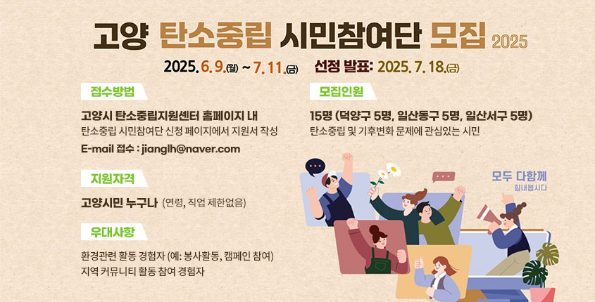  < 탄소중립 시민참여단 모집 개요>
 	- 추진목적 : 탄소중립 정책에 시민 목소리 반영
	- 모집대상 : 고양시민 15명(연령, 직업 제한 없음)
	- 모집기간 : 2025. 6. 9. ~ 7. 11. 
	- 선발발표 : 2025. 7. 18. 
	- 접수방법 : 이메일 접수(jianglh@goyang.re.kr)
	※ 자세한 사항은 고양시 탄소중립지원센터 공지사항 참조
 