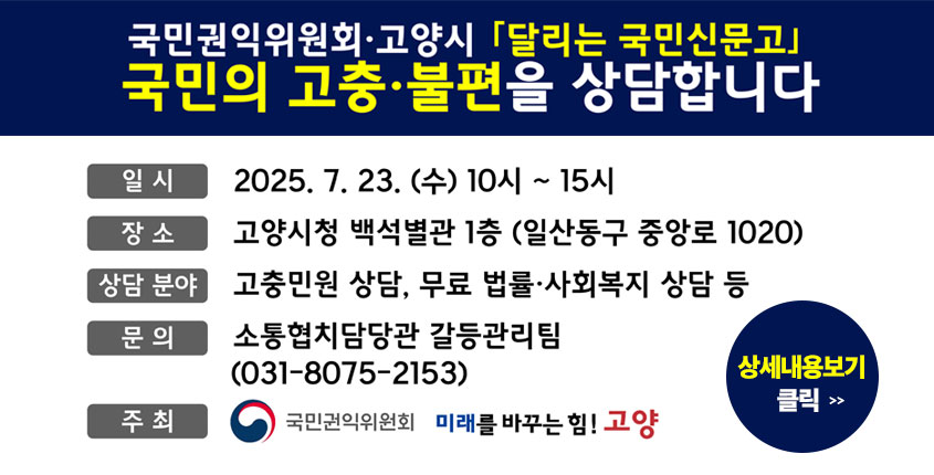 국민권익위원회·고양시 「달리는 국민신문고」
국민의 고충·불편을 상담합니다

· 일시 : 2025. 7. 23.(수) 10시 ~ 15시
· 장소 : 고양시청 백석별관 1층 (일산동구 중앙로 1020)
· 상담 분야 : 고충민원 상담, 무료 법률·사회복지 상담
· 문의 : 소통협치담당관 갈등관리팀 (031-8075-2153_
· 주최 : 국민권익위원회, 고양시

상세내용보기 클릭>>.
