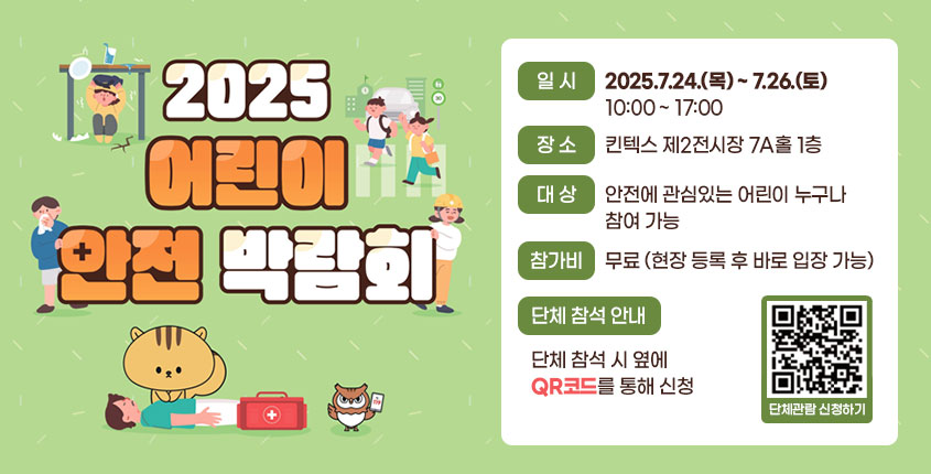 〇 2025년 어린이 안전 박람회 참가 안내
- 일 시 : 2025.7.24.(목) ~ 7.26.(토) 10:00 ~ 17:00
- 장 소 : 킨텍스 제2전시장 7A홀 1층
- 대 상 : 안전에 관심있는 어린이 누구나 참여 가능
- 참가비 : 무료(현장 등록 후 바로 입장 가능)
- 단체 참석 안내 : 단체 참석 시 아래 QR코드를 통해 신청