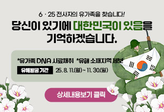 6ㆍ25 전사자의 유가족을 찾습니다! 
당신이 있기에 대한민국이 있음을 기억하겠습니다.
*유가족 DNA 시료채취 *유해 소재지역 제보

유해발굴 기간 : 25. 8. 11.(월) ~ 11. 30.(일)

상세내용보기 클릭>>.