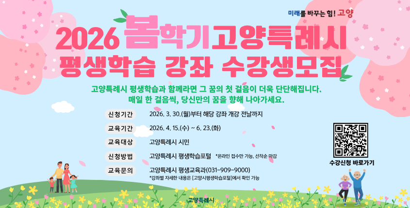○ 2026년 봄학기 고양특례시 평생학습 강좌 학습자 모집 
  - 신청기간: 2026. 3. 30.(월) ~ 강좌별 개강 전날까지 (선착순 접수)
  - 교육기간: 2026. 4. 15.(수) ~ 6. 23.(화)
  - 모집인원: 강좌별 상이
  - 교육장소: 오프라인 (강좌별 상이)
  - 신청방법: 고양특례시 평생학습포털 (온라인 접수만 가능)
  - 학 습 비: 강좌별 상이 (※ 재료비 별도, 홈페이지 확인)
  - 문    의: 고양특례시 민원 콜센터 ☎ 031-909-9000   