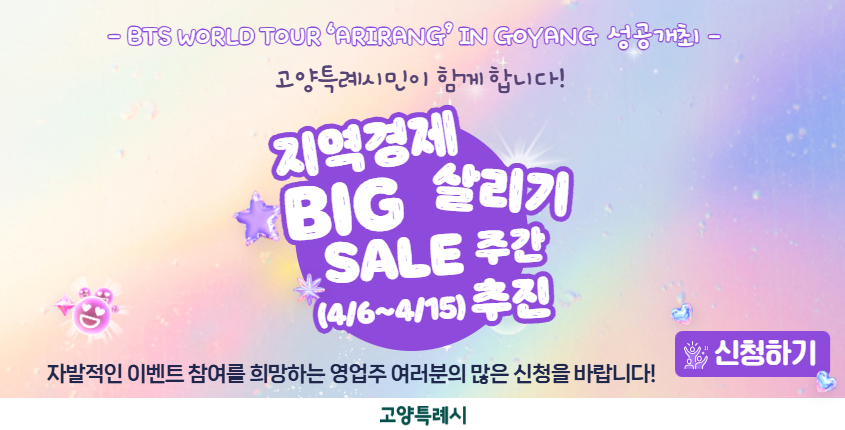 BTS WORLDTOUR ‘ARIRANG’ IN GOYANG 의 
성공적인 개최를 기원하고, 
지역상권 활성화를 도모하고자 
「지역경제 살리기 BIG SALE 주간」이벤트 행사를 추진하고자 하니,
 관내 소재한 관심있는 영업주님들의 적극적인 참여를 바랍니다.