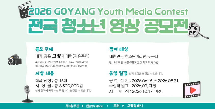 ❏ 홍보 문구
【 전국 청소년 영상 공모전 (2026 GOYANG Youth Media Contest)】
○ 접수기간 : 2026.06.15.(월) ~ 2026.08.31.(월)
 ○ 참가대상 : 만 19세 미만 전국 초·중·고등학교 재학생 및 학교 밖 청소년
 ○ 공모주제 : 내가 찾은 고양특례시의 매력 (역사, 문화, 인물, 축제, 홍보 등 자유주제)
 ○ 공모분야 : 숏폼, 다큐멘터리, 애니메이션, 브이로그 등 영상콘텐츠 전 분야
 ○ 제출분야 : 공식홈페이지를 통한 온라인 접수 (www.joongbu-gyvc.com)
 ○ 주최/주관 : 중부대학교
○ 문의전화 : 중부대학교 고양창의캠퍼스 교육발전특구팀 (☎031-8075-1056