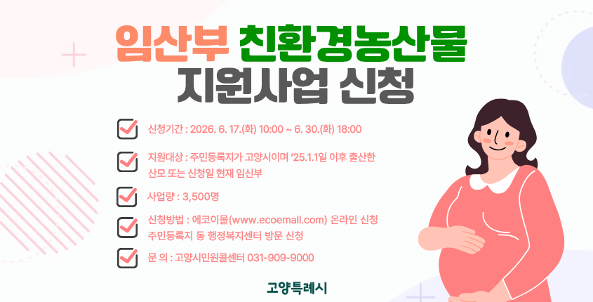 임산부 친환경농산물 지원사업 신청 
○ 신청기간 : 2026. 6. 17.(화) 10:00 ~ 6. 30.(화) 18:00
○ 지원대상 : 주민등록지가 고양시이며 ‘25.1.1일 이후 출산한 산모 또는 신청일 현재 임신부
○ 사업량 : 3,500명
○ 지원내용 : 1인당 24만원 상당 친환경농산물(보조 19.2만원, 자부담 4.8만원)
○ 신청방법 : 에코이몰(www.ecoemall.com) 온라인 신청
              주민등록지 동 행정복지센터 방문 신청
○ 문    의 : 고양시민원콜센터 031-909-9000

※자세한 사항은 고양시청 홈페이지(새소식) 참조