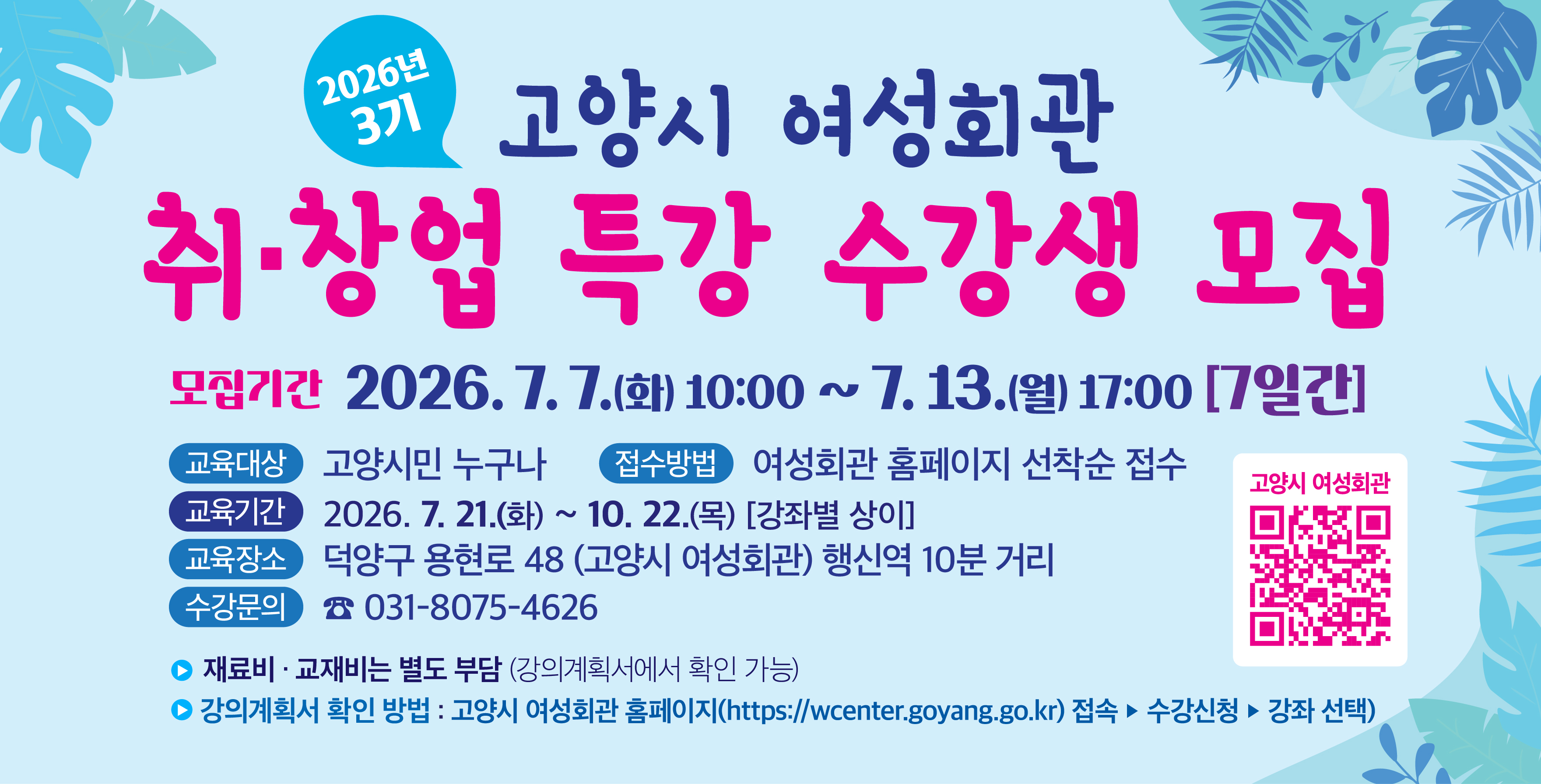 고양시 여성회관, 2026년 취·창업 특강(3기) 
    수강생 모집
 • 대     상: 고양시민
 • 모집 기간: 7. 7.(화) 오전 10시 ~ 7. 13.(월) 17시
 • 접수 방법: 여성회관 홈페이지 (선착순 접수)
 • 교육 기간: 2026. 7. 21.(화) ~ 10. 22.(목) 강좌별 상이
 • 장    소: 고양시 여성회관 
              (행신역 1번 출구 도보 10분)